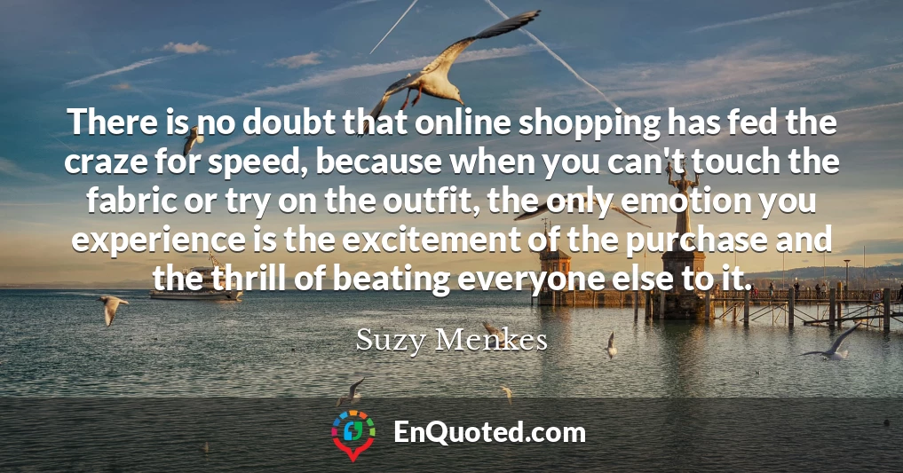 There is no doubt that online shopping has fed the craze for speed, because when you can't touch the fabric or try on the outfit, the only emotion you experience is the excitement of the purchase and the thrill of beating everyone else to it.