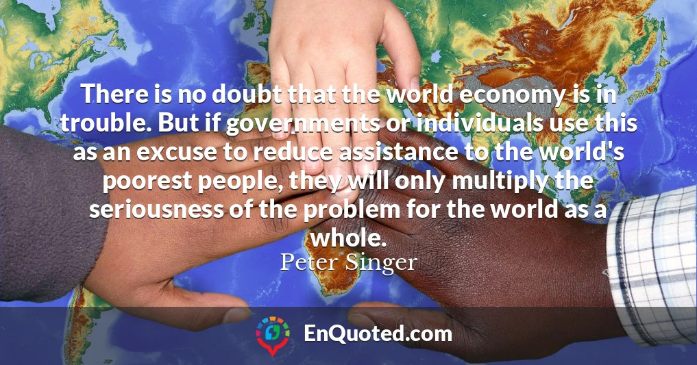 There is no doubt that the world economy is in trouble. But if governments or individuals use this as an excuse to reduce assistance to the world's poorest people, they will only multiply the seriousness of the problem for the world as a whole.