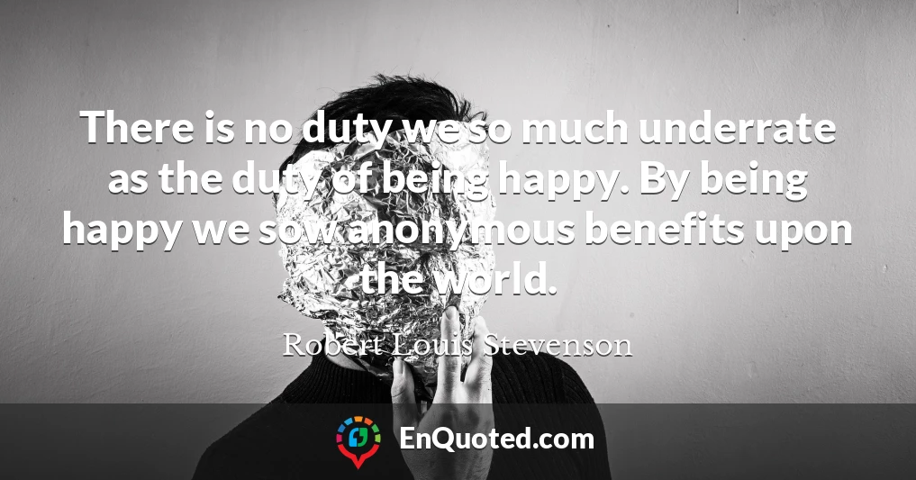 There is no duty we so much underrate as the duty of being happy. By being happy we sow anonymous benefits upon the world.