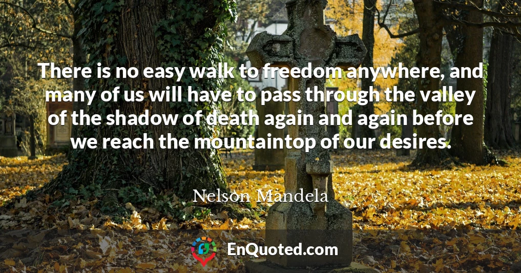 There is no easy walk to freedom anywhere, and many of us will have to pass through the valley of the shadow of death again and again before we reach the mountaintop of our desires.
