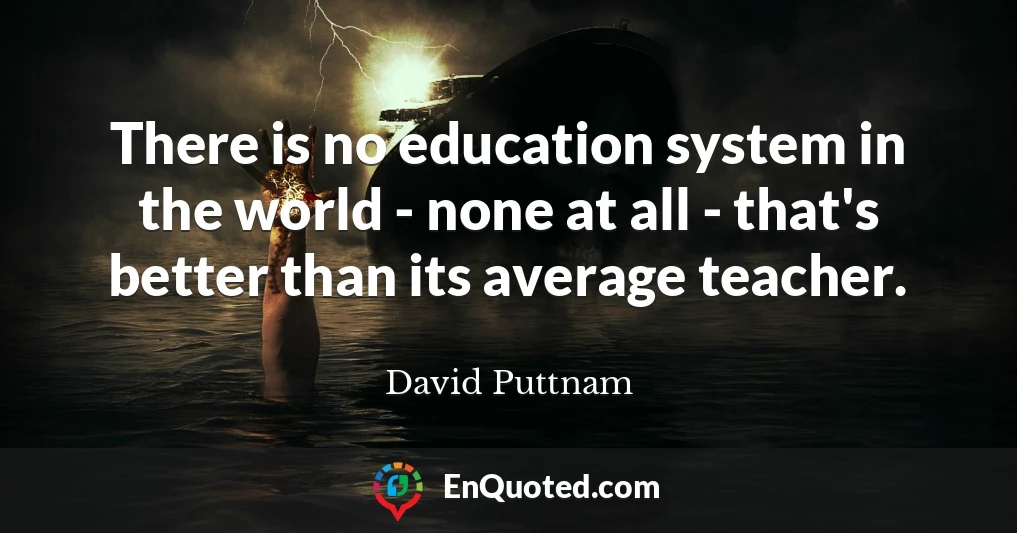 There is no education system in the world - none at all - that's better than its average teacher.