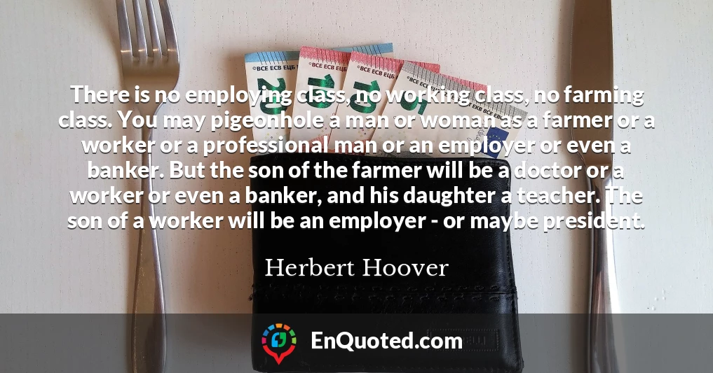 There is no employing class, no working class, no farming class. You may pigeonhole a man or woman as a farmer or a worker or a professional man or an employer or even a banker. But the son of the farmer will be a doctor or a worker or even a banker, and his daughter a teacher. The son of a worker will be an employer - or maybe president.