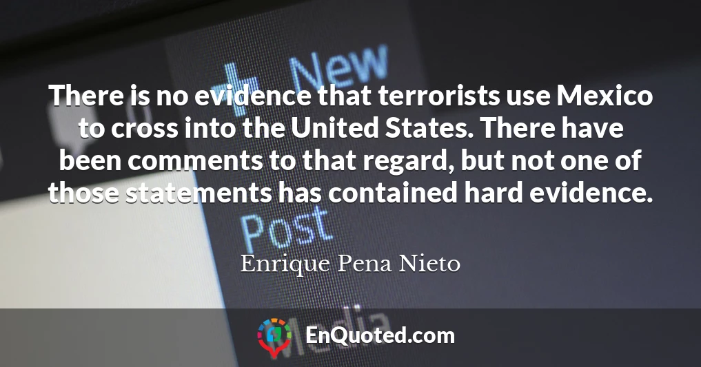 There is no evidence that terrorists use Mexico to cross into the United States. There have been comments to that regard, but not one of those statements has contained hard evidence.