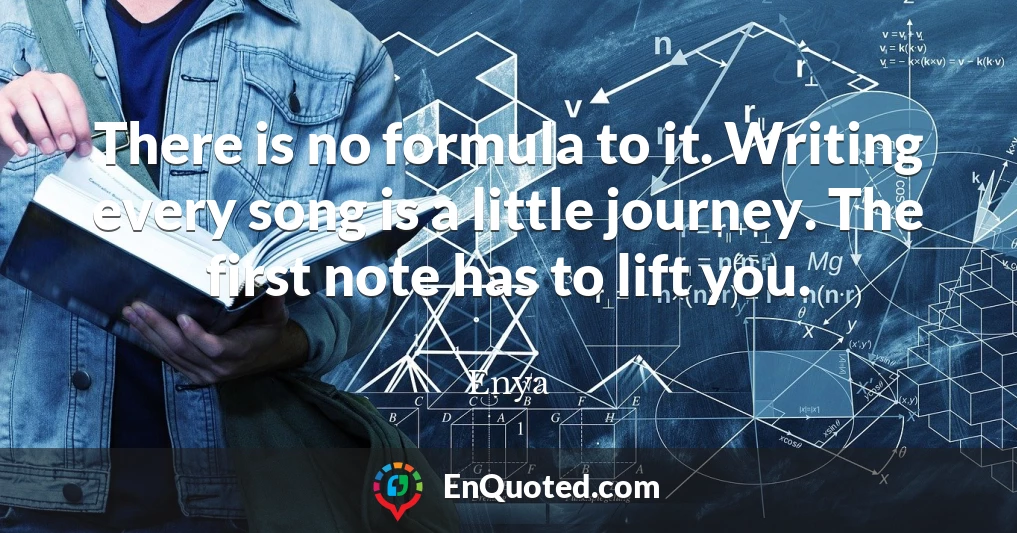 There is no formula to it. Writing every song is a little journey. The first note has to lift you.