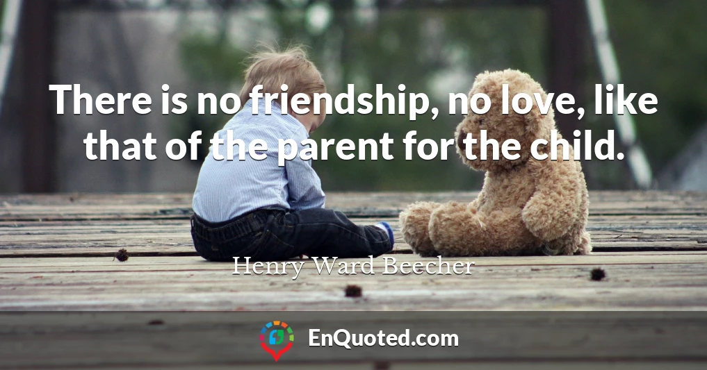 There is no friendship, no love, like that of the parent for the child.