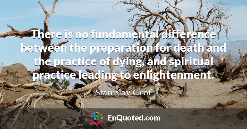 There is no fundamental difference between the preparation for death and the practice of dying, and spiritual practice leading to enlightenment.