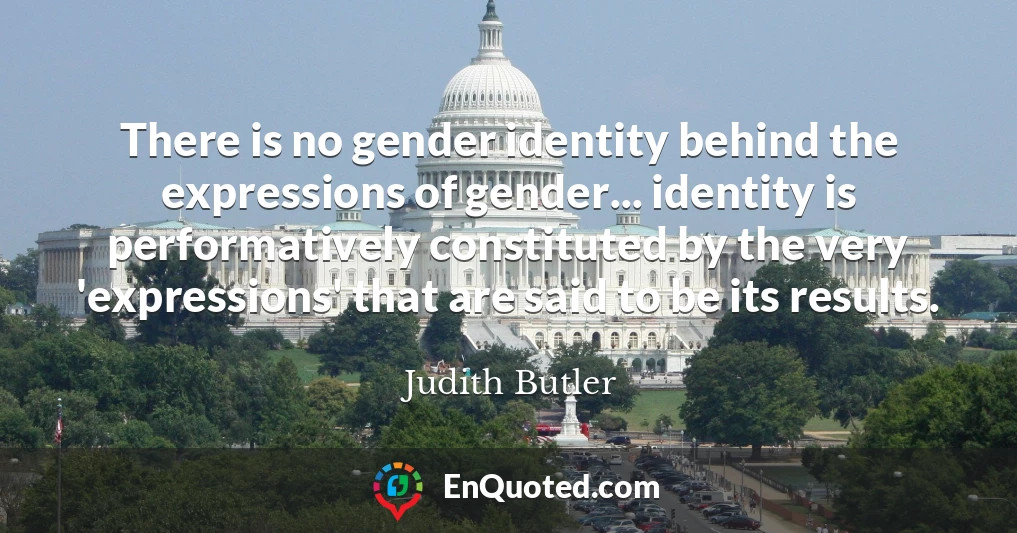 There is no gender identity behind the expressions of gender... identity is performatively constituted by the very 'expressions' that are said to be its results.