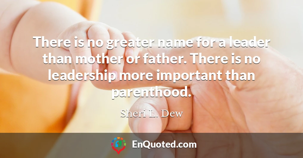 There is no greater name for a leader than mother or father. There is no leadership more important than parenthood.