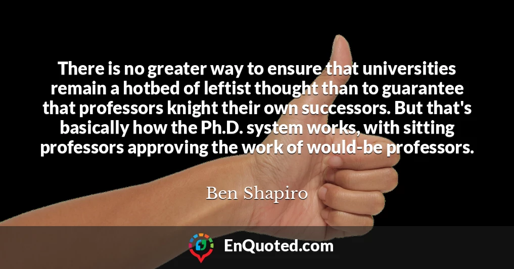 There is no greater way to ensure that universities remain a hotbed of leftist thought than to guarantee that professors knight their own successors. But that's basically how the Ph.D. system works, with sitting professors approving the work of would-be professors.