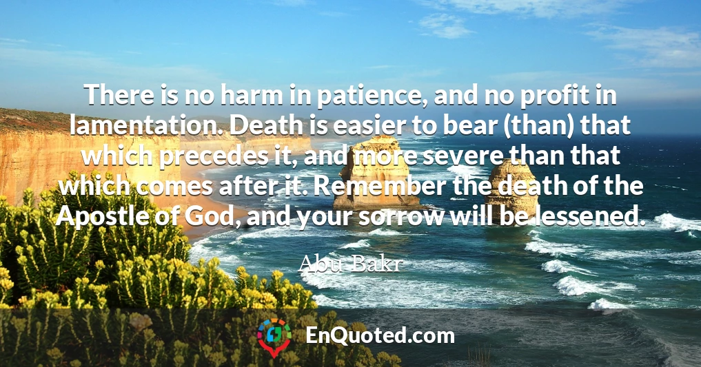 There is no harm in patience, and no profit in lamentation. Death is easier to bear (than) that which precedes it, and more severe than that which comes after it. Remember the death of the Apostle of God, and your sorrow will be lessened.