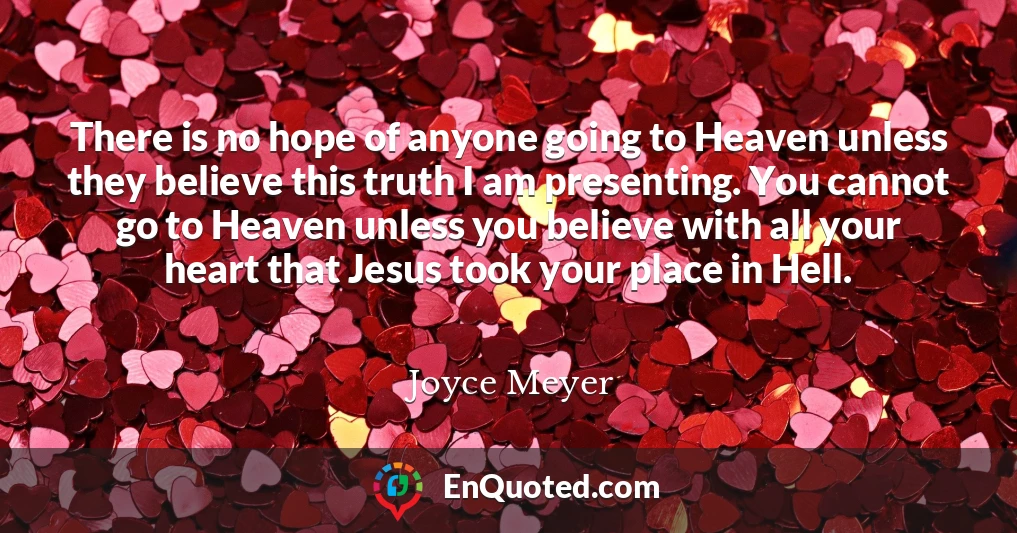 There is no hope of anyone going to Heaven unless they believe this truth I am presenting. You cannot go to Heaven unless you believe with all your heart that Jesus took your place in Hell.