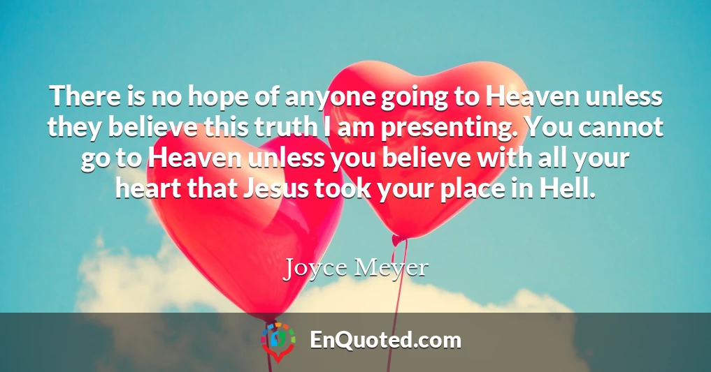 There is no hope of anyone going to Heaven unless they believe this truth I am presenting. You cannot go to Heaven unless you believe with all your heart that Jesus took your place in Hell.