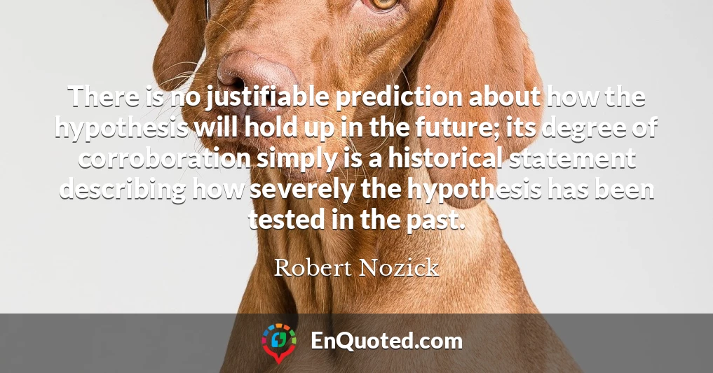 There is no justifiable prediction about how the hypothesis will hold up in the future; its degree of corroboration simply is a historical statement describing how severely the hypothesis has been tested in the past.