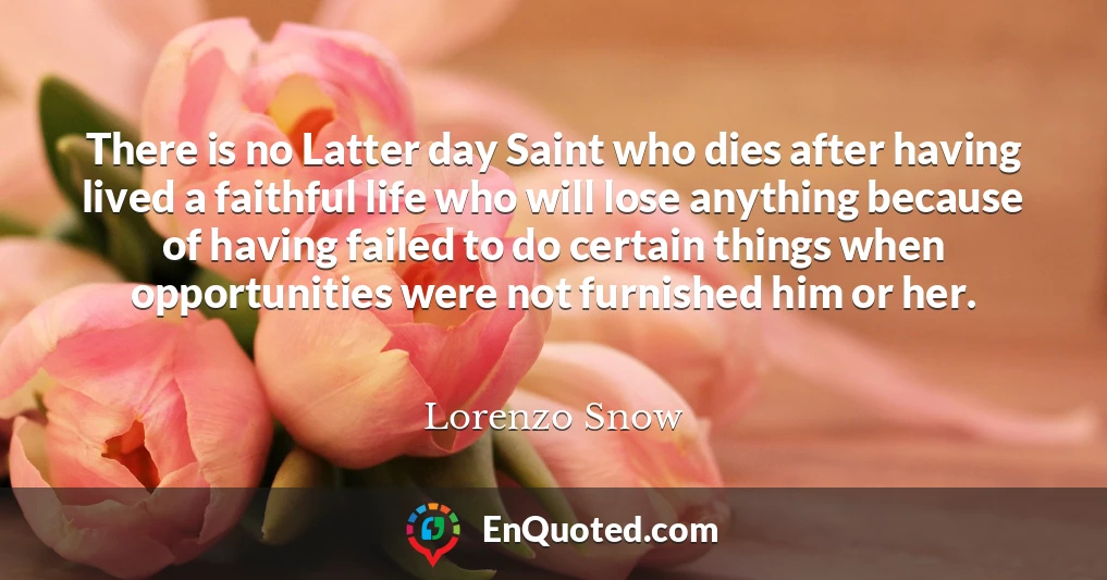There is no Latter day Saint who dies after having lived a faithful life who will lose anything because of having failed to do certain things when opportunities were not furnished him or her.