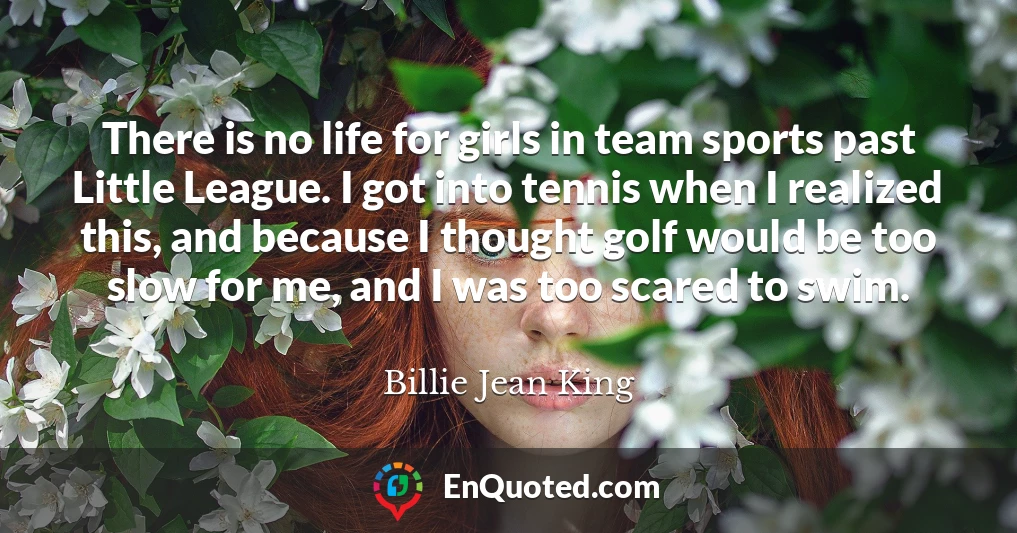 There is no life for girls in team sports past Little League. I got into tennis when I realized this, and because I thought golf would be too slow for me, and I was too scared to swim.