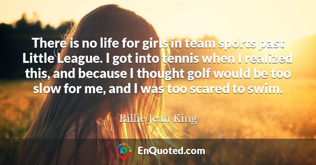 There is no life for girls in team sports past Little League. I got into tennis when I realized this, and because I thought golf would be too slow for me, and I was too scared to swim.