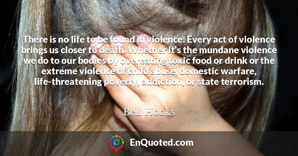 There is no life to be found in violence. Every act of violence brings us closer to death. Whether it's the mundane violence we do to our bodies by overeating toxic food or drink or the extreme violence of child abuse, domestic warfare, life-threatening poverty, addiction, or state terrorism.
