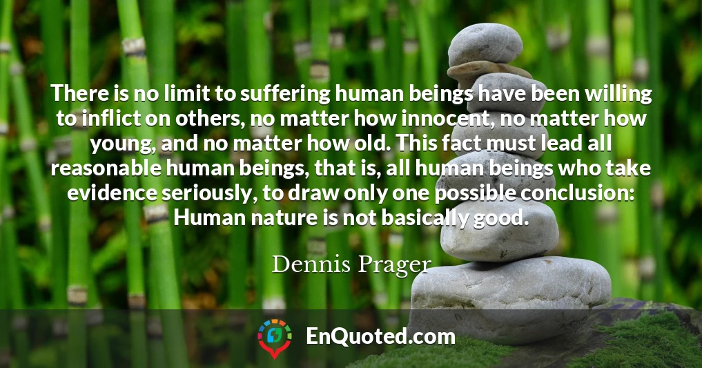 There is no limit to suffering human beings have been willing to inflict on others, no matter how innocent, no matter how young, and no matter how old. This fact must lead all reasonable human beings, that is, all human beings who take evidence seriously, to draw only one possible conclusion: Human nature is not basically good.