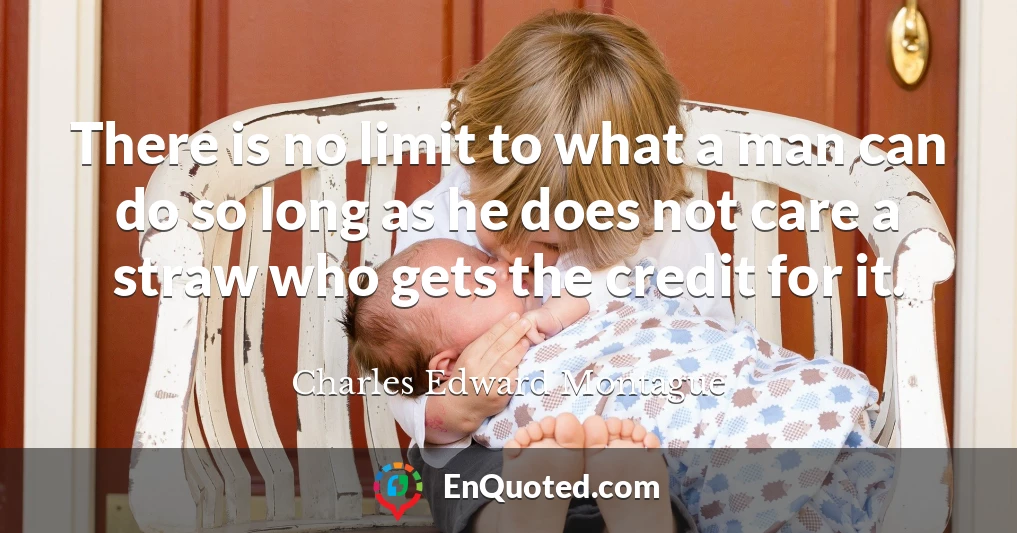 There is no limit to what a man can do so long as he does not care a straw who gets the credit for it.