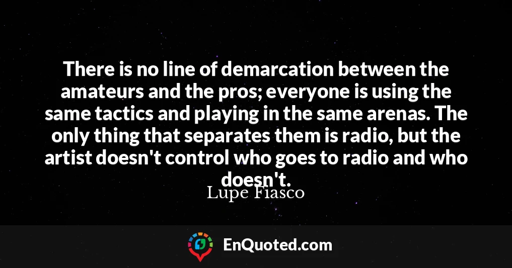There is no line of demarcation between the amateurs and the pros; everyone is using the same tactics and playing in the same arenas. The only thing that separates them is radio, but the artist doesn't control who goes to radio and who doesn't.