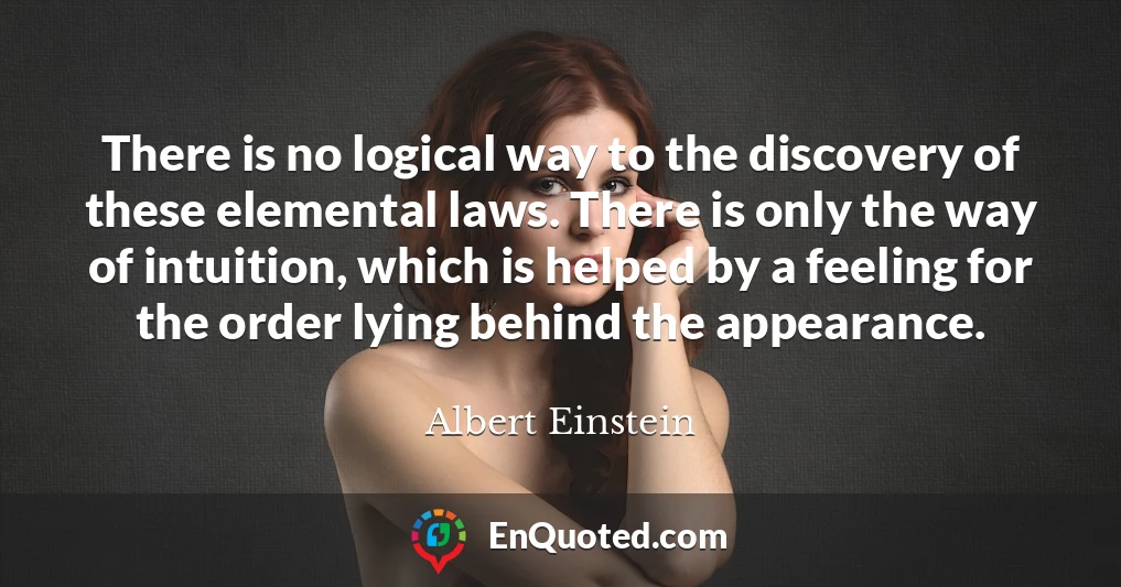 There is no logical way to the discovery of these elemental laws. There is only the way of intuition, which is helped by a feeling for the order lying behind the appearance.