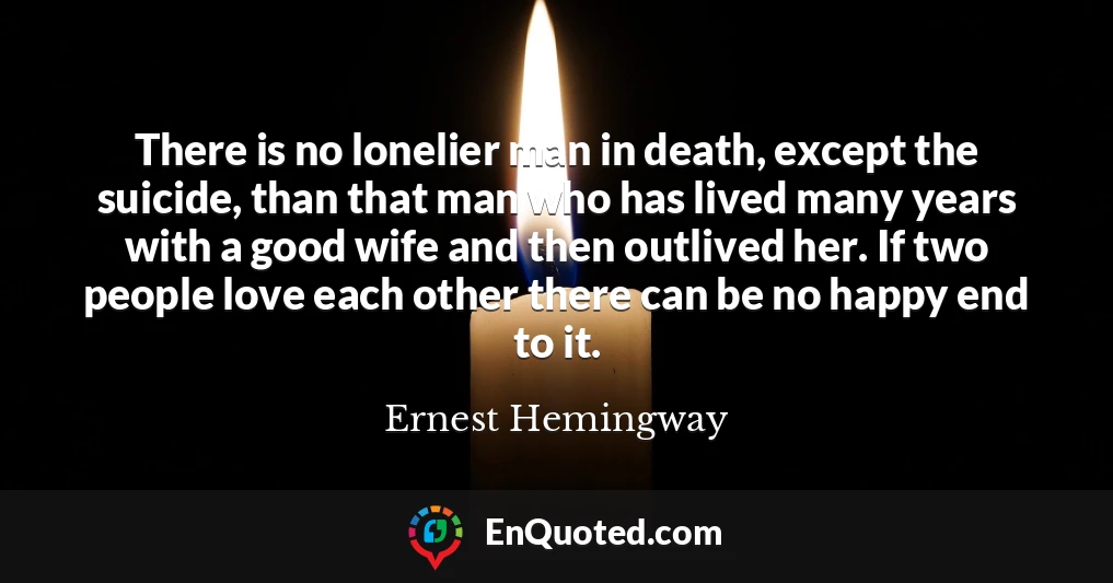 There is no lonelier man in death, except the suicide, than that man who has lived many years with a good wife and then outlived her. If two people love each other there can be no happy end to it.