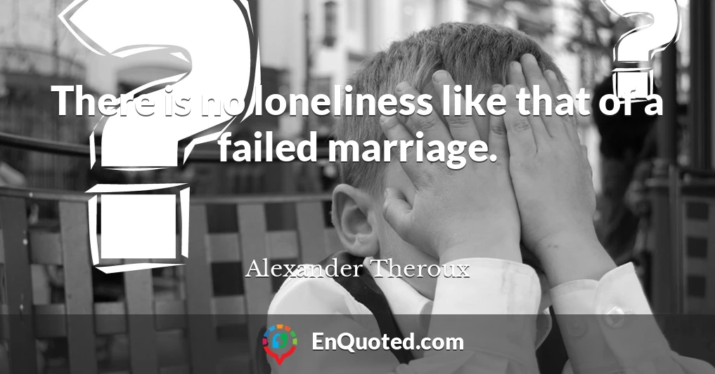 There is no loneliness like that of a failed marriage.