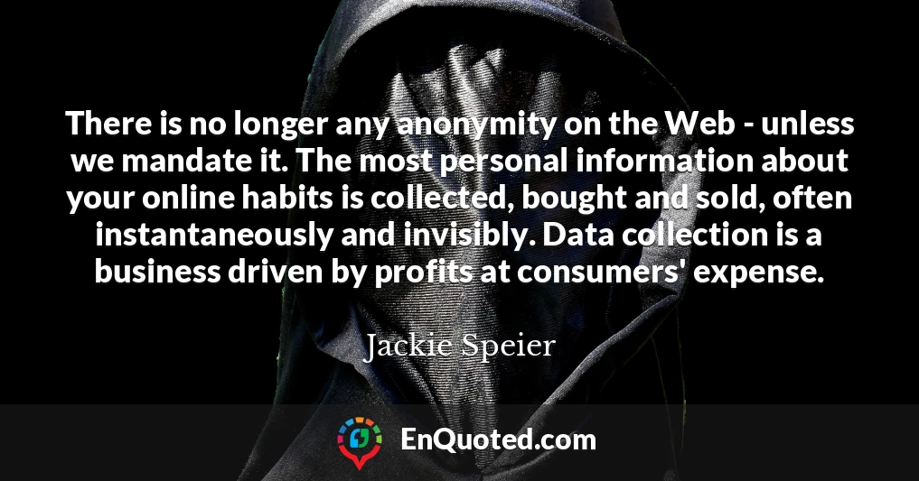 There is no longer any anonymity on the Web - unless we mandate it. The most personal information about your online habits is collected, bought and sold, often instantaneously and invisibly. Data collection is a business driven by profits at consumers' expense.