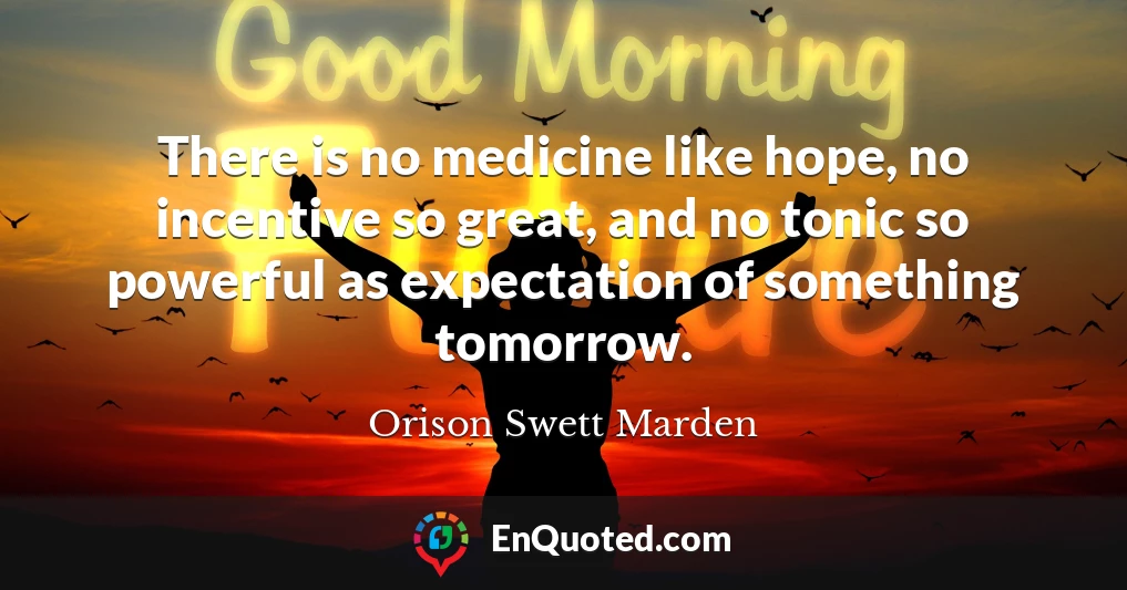 There is no medicine like hope, no incentive so great, and no tonic so powerful as expectation of something tomorrow.