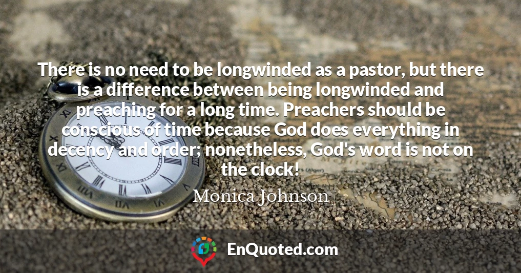 There is no need to be longwinded as a pastor, but there is a difference between being longwinded and preaching for a long time. Preachers should be conscious of time because God does everything in decency and order; nonetheless, God's word is not on the clock!