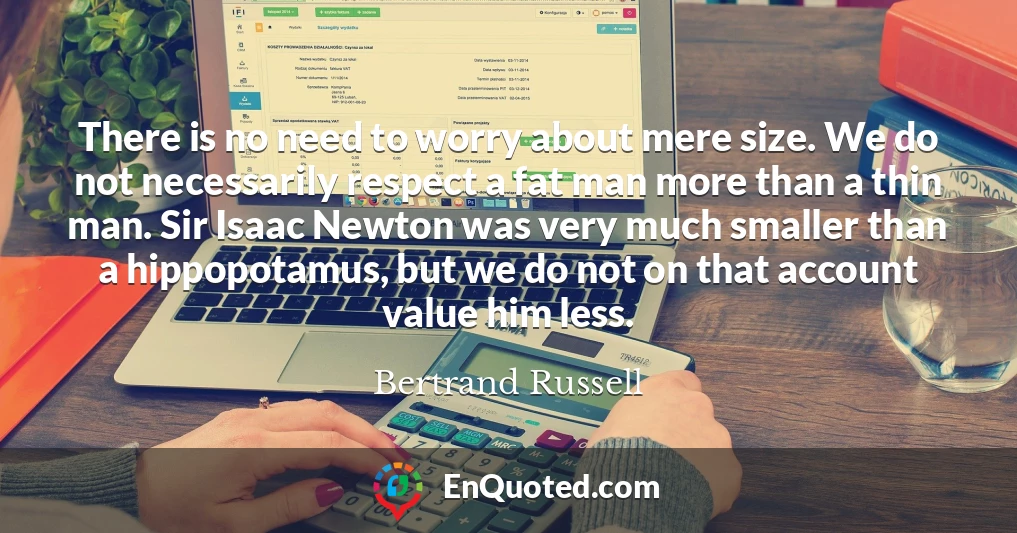There is no need to worry about mere size. We do not necessarily respect a fat man more than a thin man. Sir Isaac Newton was very much smaller than a hippopotamus, but we do not on that account value him less.