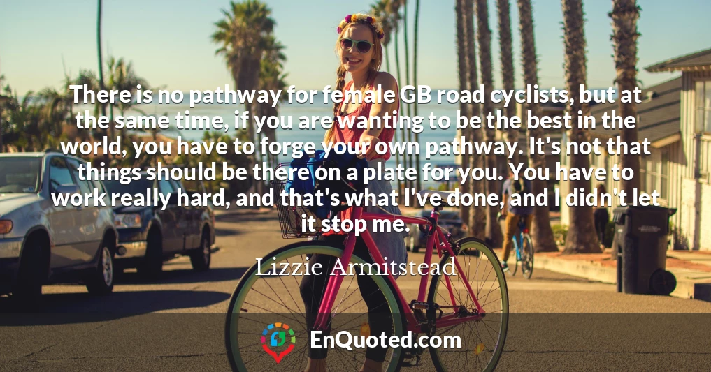 There is no pathway for female GB road cyclists, but at the same time, if you are wanting to be the best in the world, you have to forge your own pathway. It's not that things should be there on a plate for you. You have to work really hard, and that's what I've done, and I didn't let it stop me.