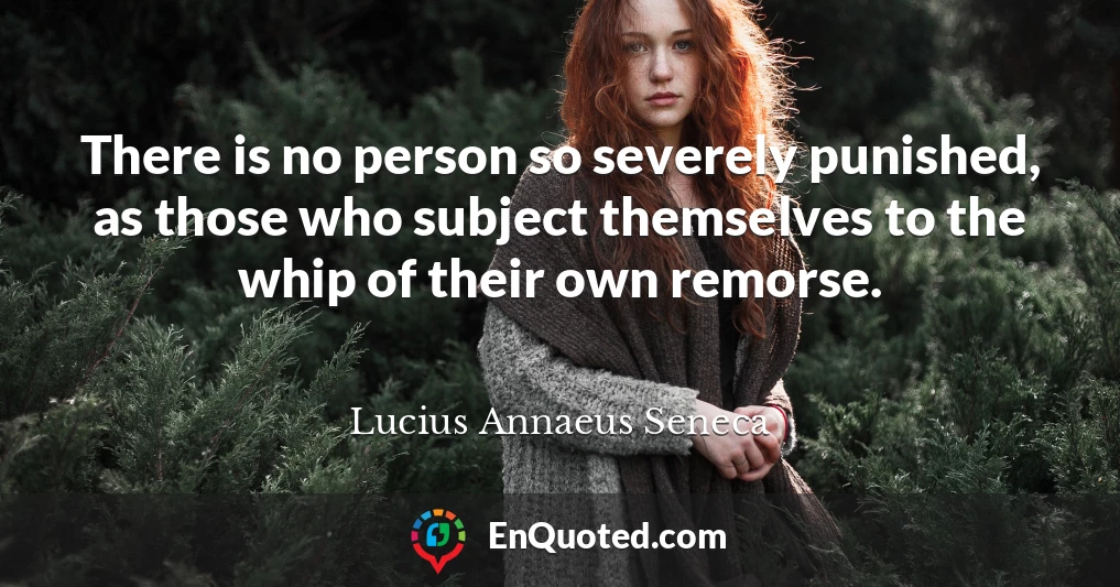 There is no person so severely punished, as those who subject themselves to the whip of their own remorse.