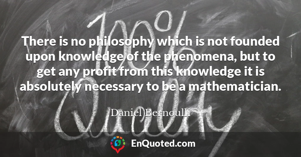There is no philosophy which is not founded upon knowledge of the phenomena, but to get any profit from this knowledge it is absolutely necessary to be a mathematician.