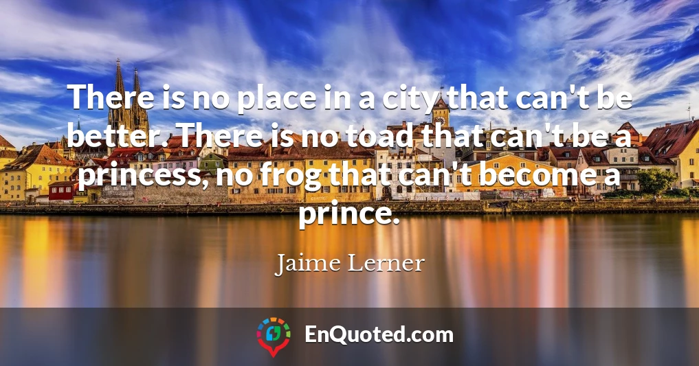 There is no place in a city that can't be better. There is no toad that can't be a princess, no frog that can't become a prince.