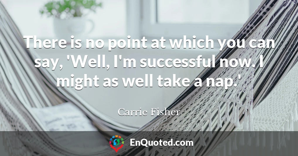 There is no point at which you can say, 'Well, I'm successful now. I might as well take a nap.'