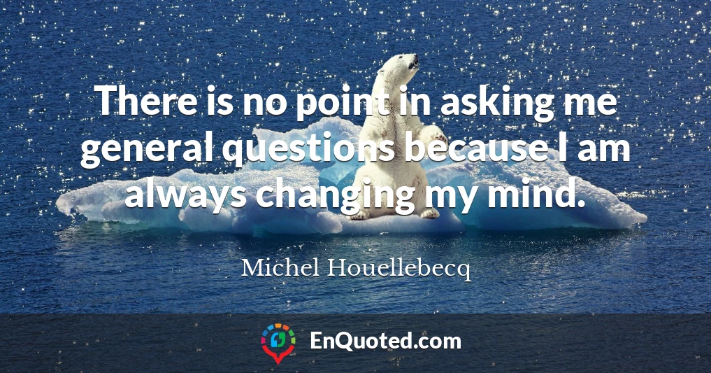 There is no point in asking me general questions because I am always changing my mind.