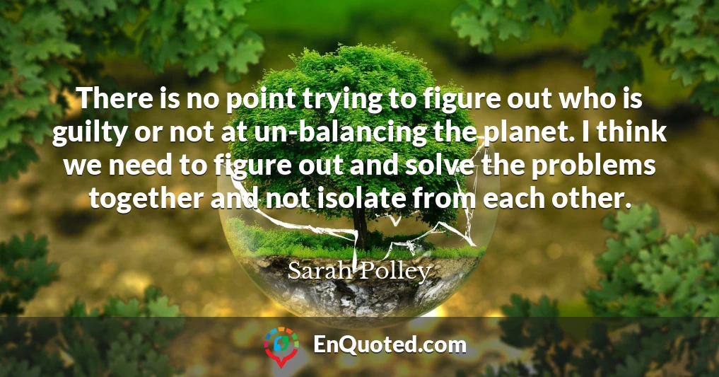 There is no point trying to figure out who is guilty or not at un-balancing the planet. I think we need to figure out and solve the problems together and not isolate from each other.