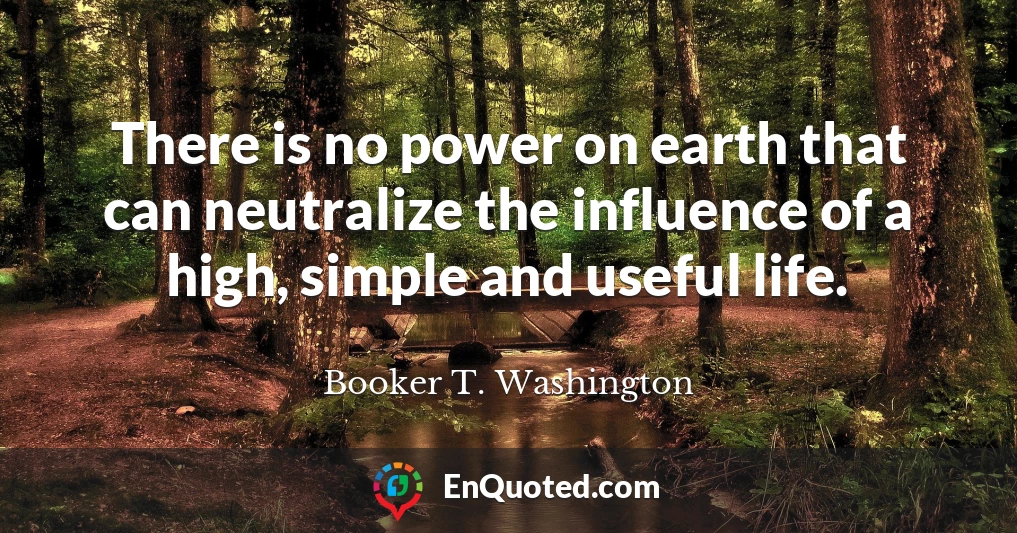 There is no power on earth that can neutralize the influence of a high, simple and useful life.