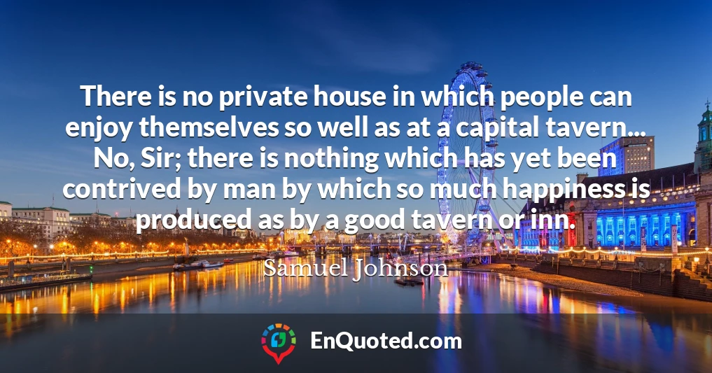 There is no private house in which people can enjoy themselves so well as at a capital tavern... No, Sir; there is nothing which has yet been contrived by man by which so much happiness is produced as by a good tavern or inn.