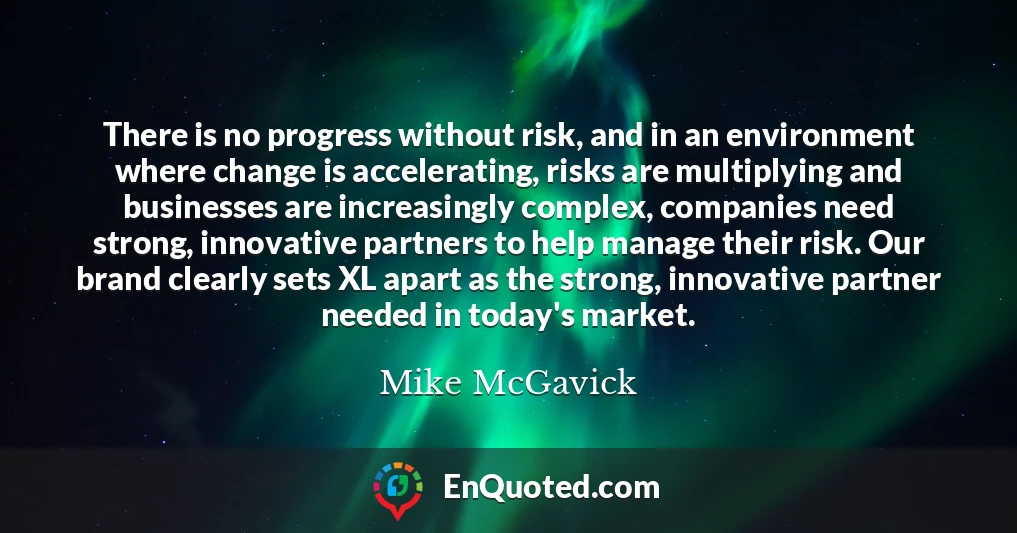 There is no progress without risk, and in an environment where change is accelerating, risks are multiplying and businesses are increasingly complex, companies need strong, innovative partners to help manage their risk. Our brand clearly sets XL apart as the strong, innovative partner needed in today's market.