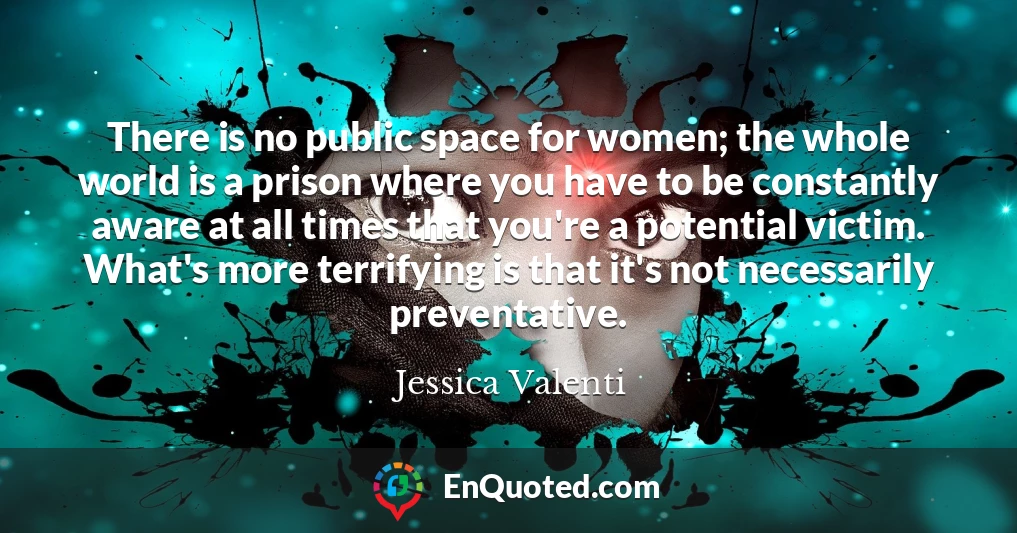 There is no public space for women; the whole world is a prison where you have to be constantly aware at all times that you're a potential victim. What's more terrifying is that it's not necessarily preventative.