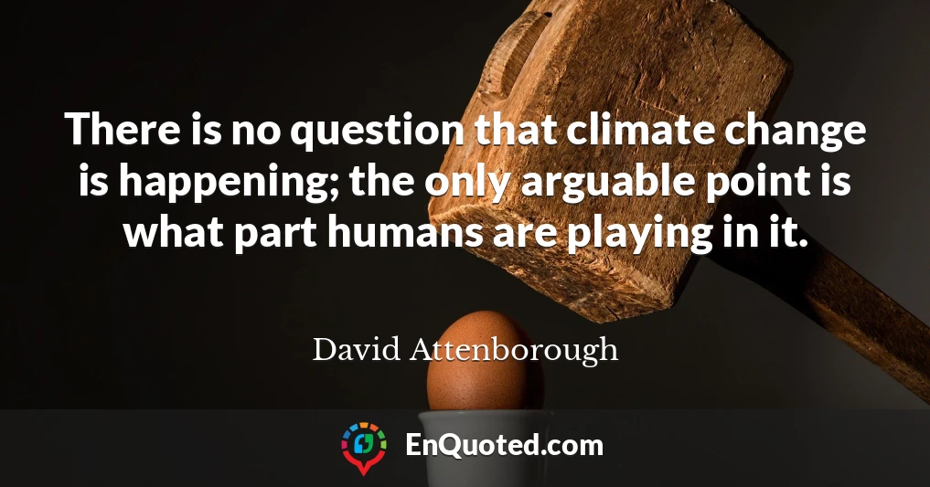 There is no question that climate change is happening; the only arguable point is what part humans are playing in it.