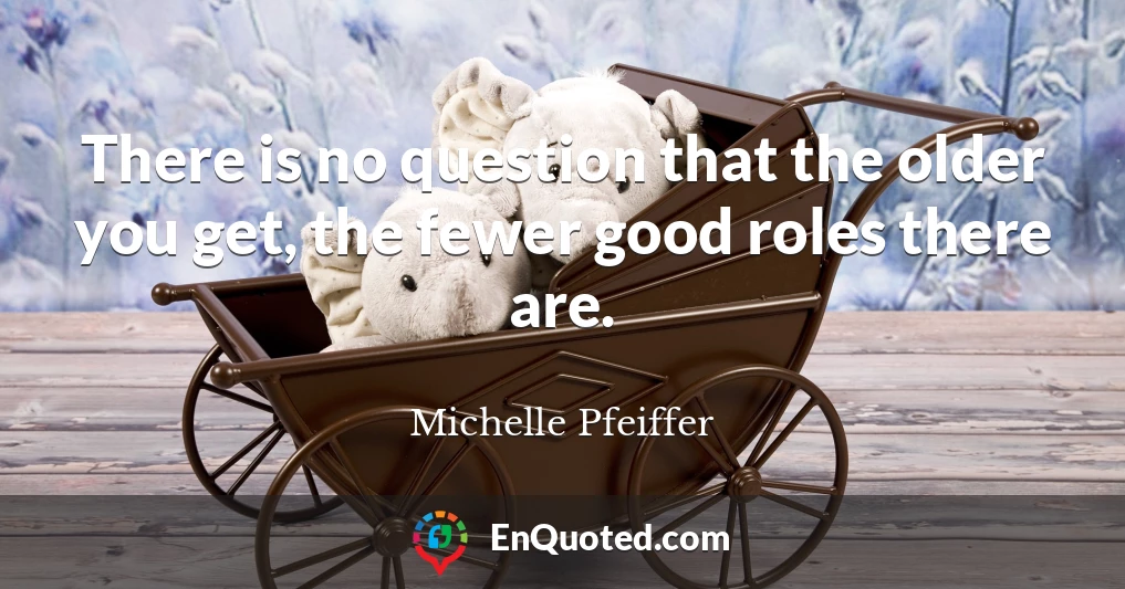 There is no question that the older you get, the fewer good roles there are.