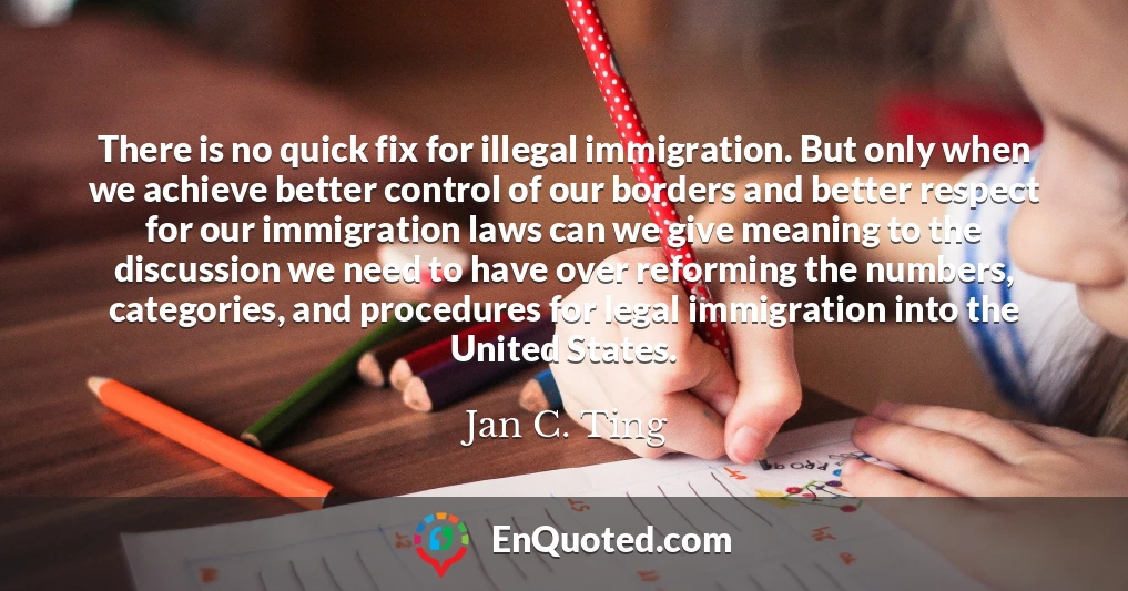 There is no quick fix for illegal immigration. But only when we achieve better control of our borders and better respect for our immigration laws can we give meaning to the discussion we need to have over reforming the numbers, categories, and procedures for legal immigration into the United States.