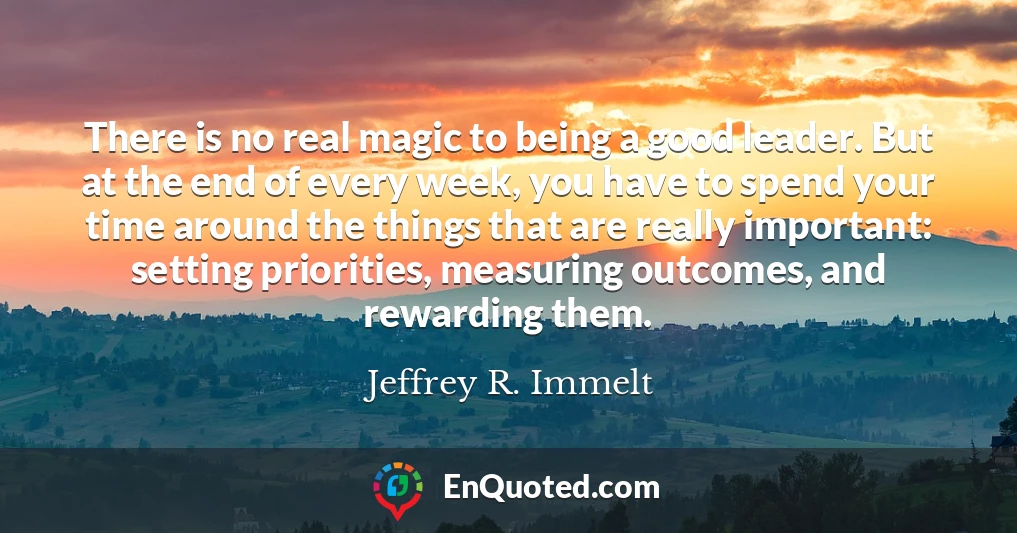 There is no real magic to being a good leader. But at the end of every week, you have to spend your time around the things that are really important: setting priorities, measuring outcomes, and rewarding them.