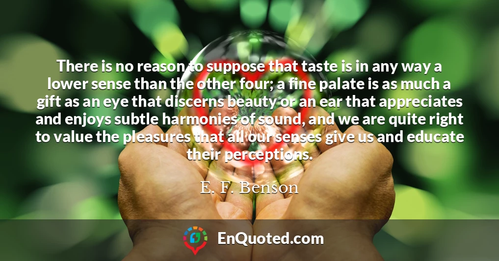 There is no reason to suppose that taste is in any way a lower sense than the other four; a fine palate is as much a gift as an eye that discerns beauty or an ear that appreciates and enjoys subtle harmonies of sound, and we are quite right to value the pleasures that all our senses give us and educate their perceptions.