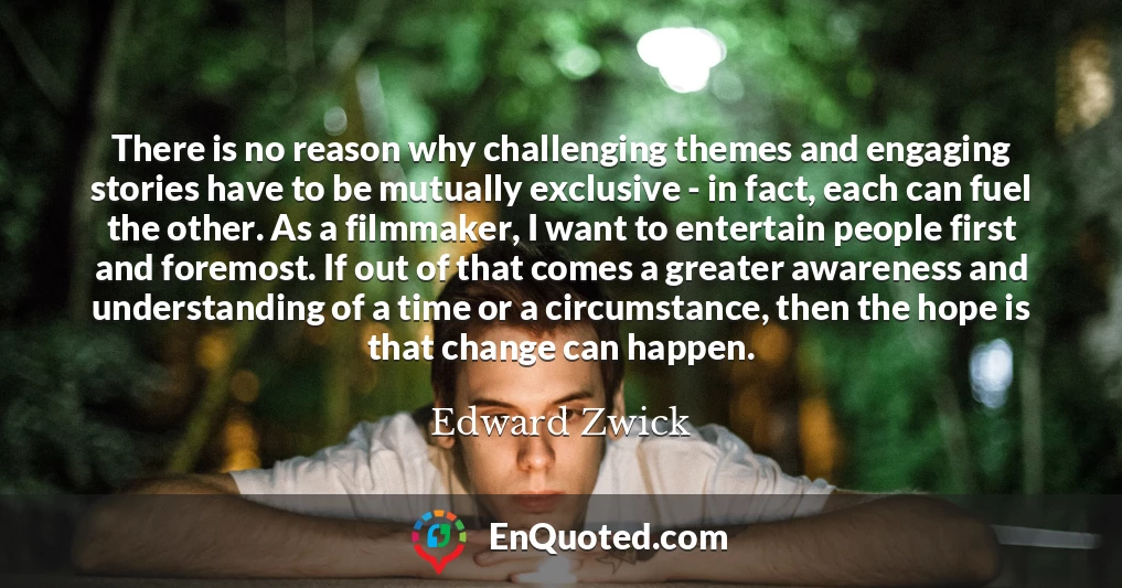 There is no reason why challenging themes and engaging stories have to be mutually exclusive - in fact, each can fuel the other. As a filmmaker, I want to entertain people first and foremost. If out of that comes a greater awareness and understanding of a time or a circumstance, then the hope is that change can happen.