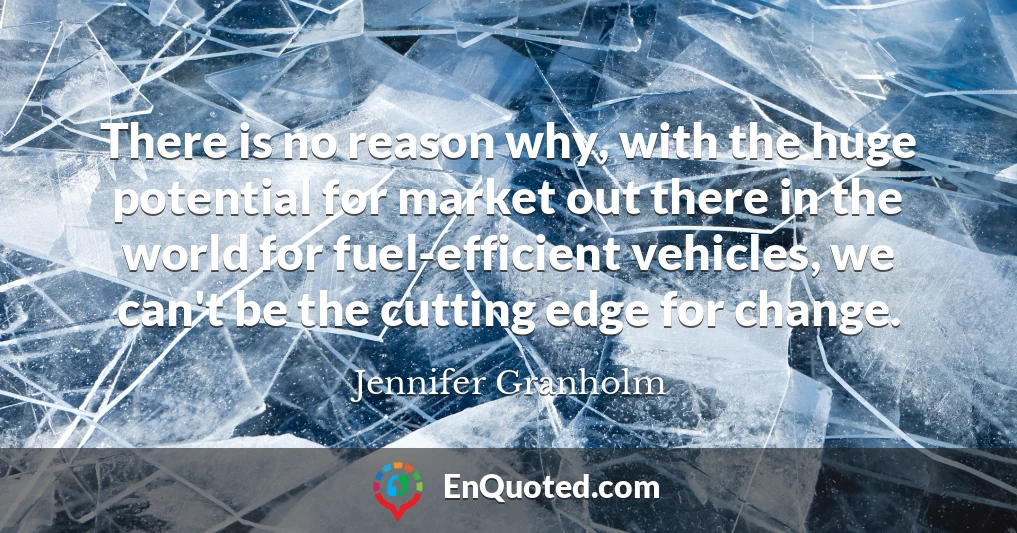 There is no reason why, with the huge potential for market out there in the world for fuel-efficient vehicles, we can't be the cutting edge for change.