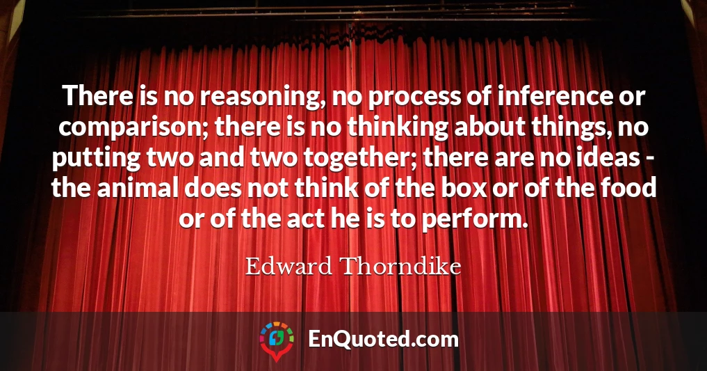 There is no reasoning, no process of inference or comparison; there is no thinking about things, no putting two and two together; there are no ideas - the animal does not think of the box or of the food or of the act he is to perform.